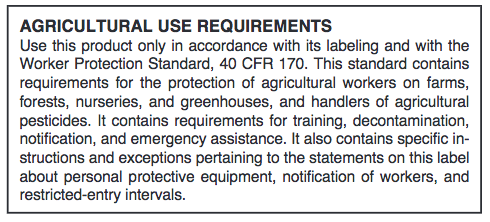 Agricultural Use Requirements: Use this product only in accordance with its labeling and with the Worker Protection Standard, 40 CFR 170. This standard contains requirements for the protection of agricultural workers on farms, forests, nurseries, and greenhouses, and handlers of agricultural pesticides. It contain requirements for training, decontamination, notification, and emergency assistance. It also contains specific instructions and exceptions pertaining to the statements on this label about personal protective equipment, notification of workers, and restricted-entry intervals.