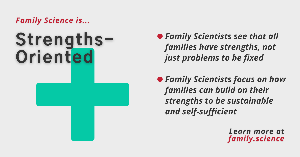 Family Science is Strengths-Oriented. Family Scientists see that all families have strengths, not just problems to be fixed. Family Scientists focus on how families can build on their strengths to be sustainable and self-sufficient. Learn more at family.science