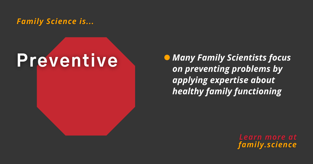 Family Science is Preventive. Many Family Scientists focus on preventing problems by applying expertise about healthy family functioning. Learn more at family.science