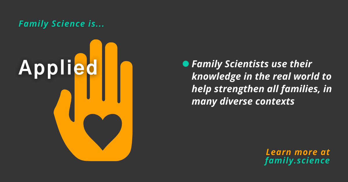 Family Science is applied. Family Science use their knowledge in the real world to help strengthen all families, in many diverse contexts. Learn more at family.science